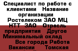 Специалист по работе с клиентами › Название организации ­ Ростелеком ЗАО МЦ НТТ, ЗАО › Отрасль предприятия ­ Другое › Минимальный оклад ­ 20 000 - Все города Работа » Вакансии   . Томская обл.,Томск г.